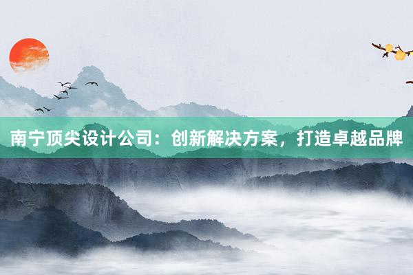 南宁顶尖设计公司：创新解决方案，打造卓越品牌